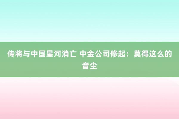 传将与中国星河消亡 中金公司修起：莫得这么的音尘