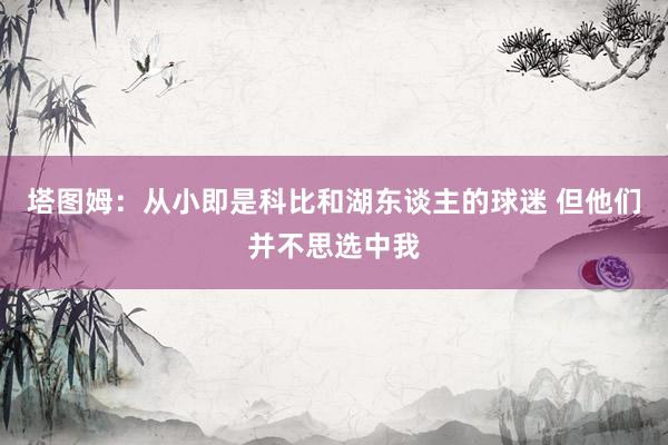 塔图姆：从小即是科比和湖东谈主的球迷 但他们并不思选中我