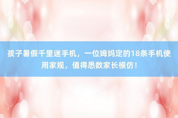 孩子暑假千里迷手机，一位姆妈定的18条手机使用家规，值得悉数家长模仿！