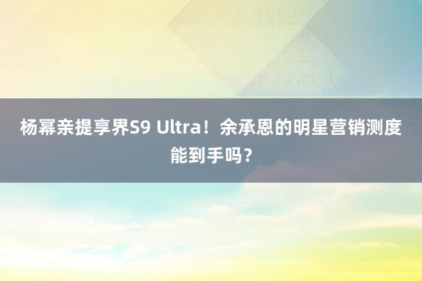 杨幂亲提享界S9 Ultra！余承恩的明星营销测度能到手吗？