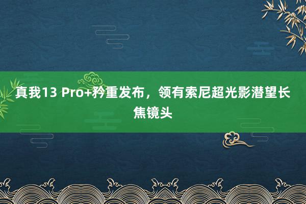 真我13 Pro+矜重发布，领有索尼超光影潜望长焦镜头