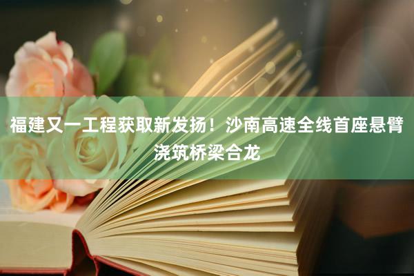 福建又一工程获取新发扬！沙南高速全线首座悬臂浇筑桥梁合龙