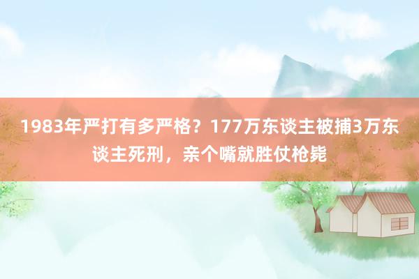 1983年严打有多严格？177万东谈主被捕3万东谈主死刑，亲个嘴就胜仗枪毙