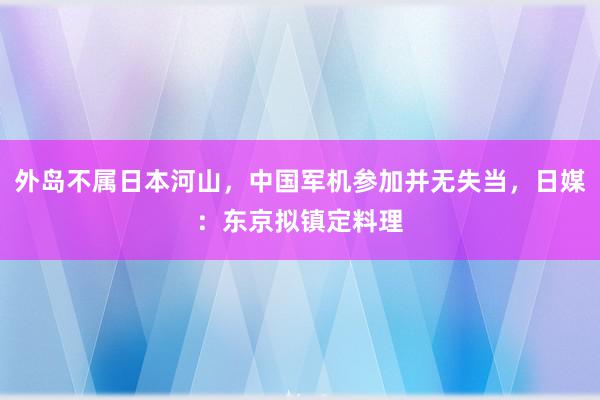 外岛不属日本河山，中国军机参加并无失当，日媒：东京拟镇定料理