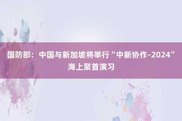 国防部：中国与新加坡将举行“中新协作-2024”海上聚首演习