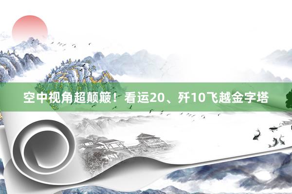 空中视角超颠簸！看运20、歼10飞越金字塔