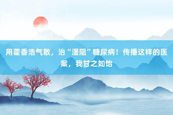 用藿香浩气散，治“湿阻”糖尿病！传播这样的医案，我甘之如饴