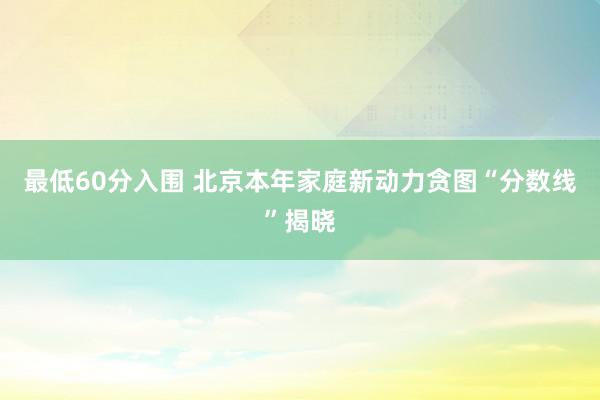 最低60分入围 北京本年家庭新动力贪图“分数线”揭晓