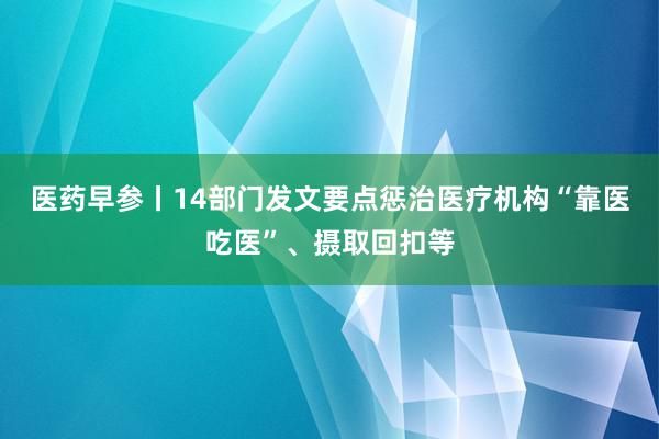 医药早参丨14部门发文要点惩治医疗机构“靠医吃医”、摄取回扣等