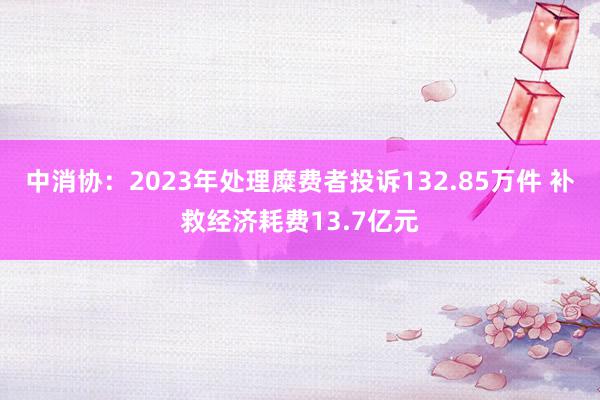 中消协：2023年处理糜费者投诉132.85万件 补救经济耗费13.7亿元