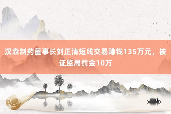 汉森制药董事长刘正清短线交易赚钱135万元，被证监局罚金10万