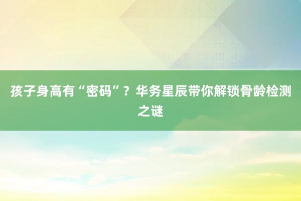 孩子身高有“密码”？华务星辰带你解锁骨龄检测之谜