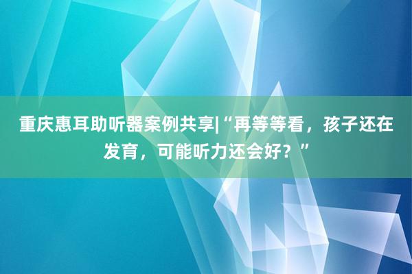 重庆惠耳助听器案例共享|“再等等看，孩子还在发育，可能听力还会好？”