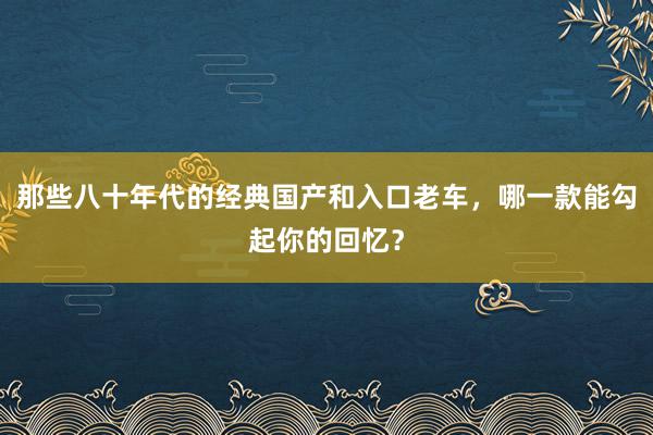 那些八十年代的经典国产和入口老车，哪一款能勾起你的回忆？