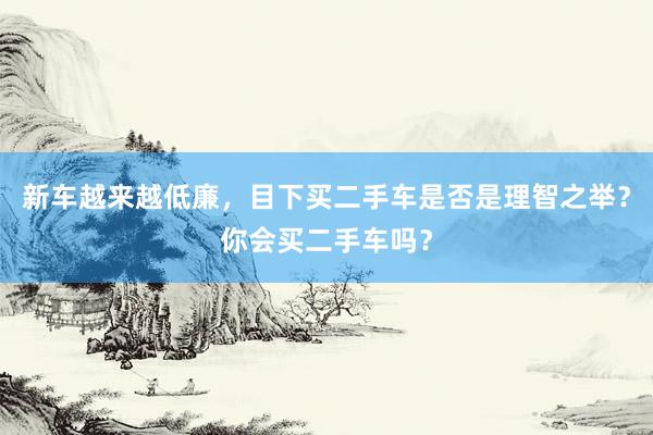 新车越来越低廉，目下买二手车是否是理智之举？你会买二手车吗？