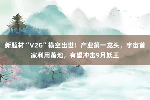 新题材“V2G”横空出世！产业第一龙头，宇宙首家利用落地，有望冲击9月妖王