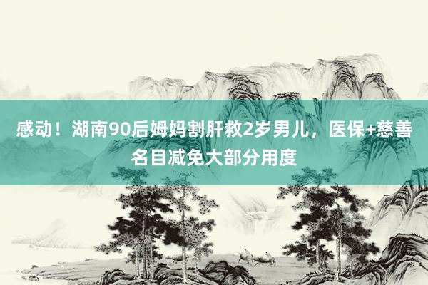 感动！湖南90后姆妈割肝救2岁男儿，医保+慈善名目减免大部分用度