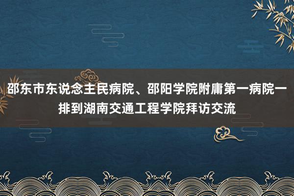 邵东市东说念主民病院、邵阳学院附庸第一病院一排到湖南交通工程学院拜访交流