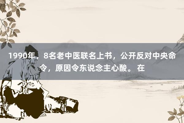 1990年，8名老中医联名上书，公开反对中央命令，原因令东说念主心酸。 在