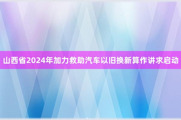 山西省2024年加力救助汽车以旧换新算作讲求启动