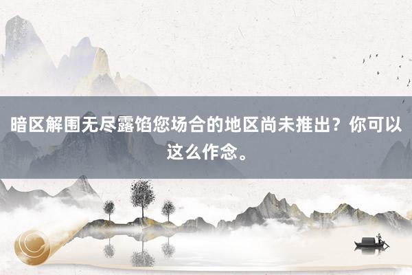 暗区解围无尽露馅您场合的地区尚未推出？你可以这么作念。