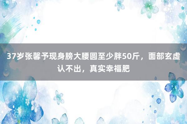 37岁张馨予现身膀大腰圆至少胖50斤，面部玄虚认不出，真实幸福肥