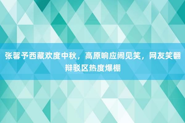 张馨予西藏欢度中秋，高原响应闹见笑，网友笑翻辩驳区热度爆棚