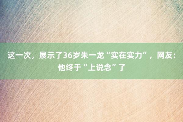 这一次，展示了36岁朱一龙“实在实力”，网友：他终于“上说念”了