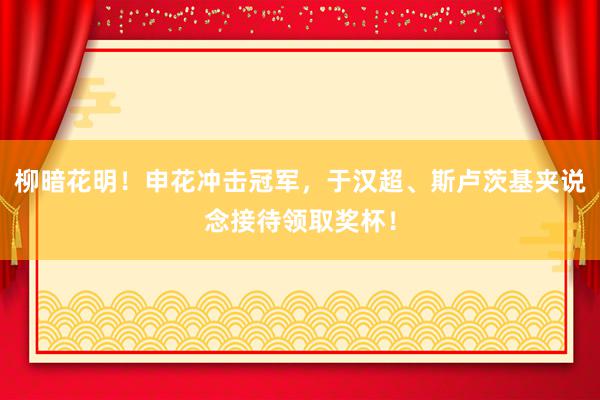 柳暗花明！申花冲击冠军，于汉超、斯卢茨基夹说念接待领取奖杯！