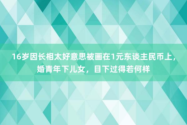 16岁因长相太好意思被画在1元东谈主民币上，婚青年下儿女，目下过得若何样