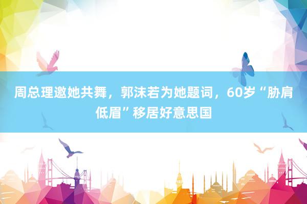 周总理邀她共舞，郭沫若为她题词，60岁“胁肩低眉”移居好意思国