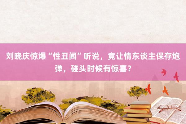 刘晓庆惊爆“性丑闻”听说，竟让情东谈主保存炮弹，碰头时候有惊喜？