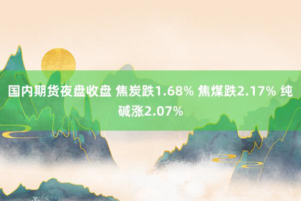 国内期货夜盘收盘 焦炭跌1.68% 焦煤跌2.17% 纯碱涨2.07%