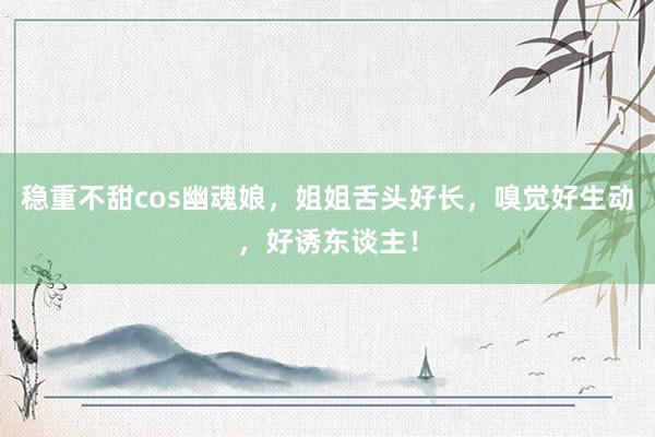 稳重不甜cos幽魂娘，姐姐舌头好长，嗅觉好生动，好诱东谈主！